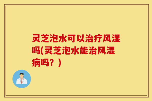 灵芝泡水可以治疗风湿吗(灵芝泡水能治风湿病吗?)-第1张图片-灵芝之家 灵芝泡水可以治疗风湿吗(灵芝泡水能治风湿病吗?)-第1张图片-灵芝之家