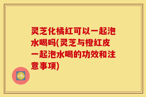 灵芝化橘红可以一起泡水喝吗(灵芝与橙红皮一起泡水喝的功效和注意事项)-第1张图片-灵芝之家 灵芝化橘红可以一起泡水喝吗(灵芝与橙红皮一起泡水喝的功效和注意事项)-第1张图片-灵芝之家