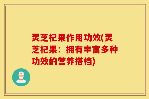 灵芝杞果作用功效(灵芝杞果:拥有丰富多种功效的营养搭档)-第1张图片-灵芝之家 灵芝杞果作用功效(灵芝杞果:拥有丰富多种功效的营养搭档)-第1张图片-灵芝之家