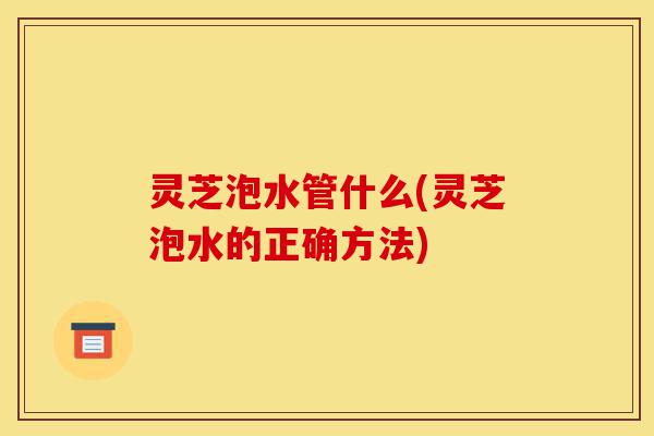 灵芝泡水管什么(灵芝泡水的正确方法)-第1张图片-灵芝之家 灵芝泡水管什么(灵芝泡水的正确方法)-第1张图片-灵芝之家