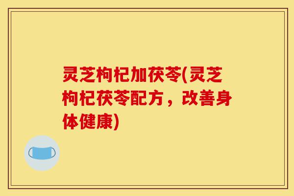 灵芝枸杞加茯苓(灵芝枸杞茯苓配方,改善身体健康)-第1张图片-灵芝之家 灵芝枸杞加茯苓(灵芝枸杞茯苓配方,改善身体健康)-第1张图片-灵芝之家