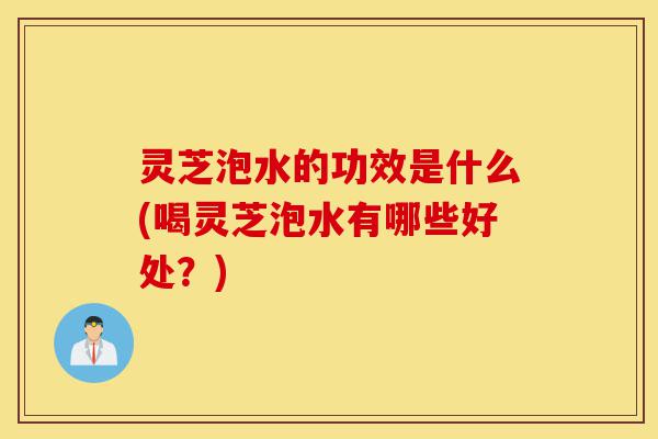 灵芝泡水的功效是什么(喝灵芝泡水有哪些好处?)-第1张图片-灵芝之家 灵芝泡水的功效是什么(喝灵芝泡水有哪些好处?)-第1张图片-灵芝之家