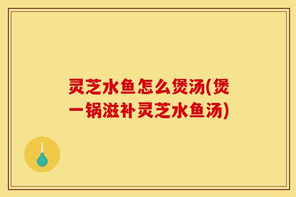 灵芝水鱼怎么煲汤(煲一锅滋补灵芝水鱼汤)-第1张图片-灵芝之家 灵芝水鱼怎么煲汤(煲一锅滋补灵芝水鱼汤)-第1张图片-灵芝之家