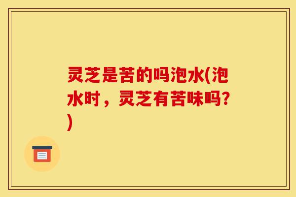 灵芝是苦的吗泡水(泡水时,灵芝有苦味吗?)-第1张图片-灵芝之家 灵芝是苦的吗泡水(泡水时,灵芝有苦味吗?)-第1张图片-灵芝之家