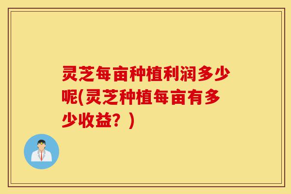 灵芝每亩种植利润多少呢(灵芝种植每亩有多少收益?)-第1张图片-灵芝之家 灵芝每亩种植利润多少呢(灵芝种植每亩有多少收益?)-第1张图片-灵芝之家