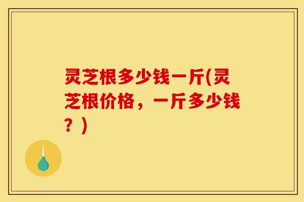 灵芝根多少钱一斤(灵芝根价格，一斤多少钱？)-第1张图片-灵芝之家