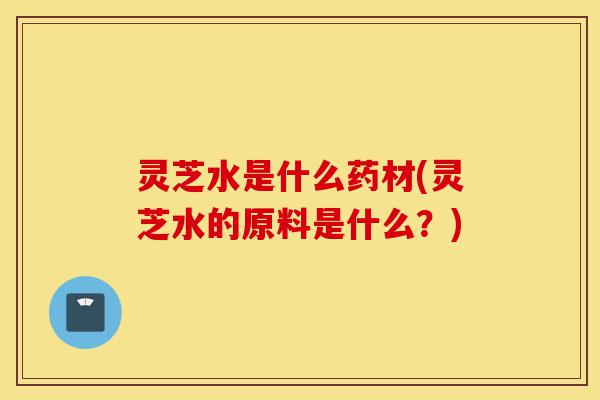灵芝水是什么药材(灵芝水的原料是什么?)-第1张图片-灵芝之家 灵芝水是什么药材(灵芝水的原料是什么?)-第1张图片-灵芝之家