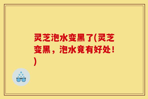 灵芝泡水变黑了(灵芝变黑，泡水竟有好处！)-第1张图片-灵芝之家