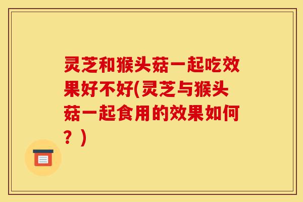 灵芝和猴头菇一起吃效果好不好(灵芝与猴头菇一起食用的效果如何?)-第1张图片-灵芝之家 灵芝和猴头菇一起吃效果好不好(灵芝与猴头菇一起食用的效果如何?)-第1张图片-灵芝之家