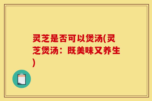 灵芝是否可以煲汤(灵芝煲汤：既美味又养生)-第1张图片-灵芝之家