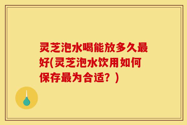 灵芝泡水喝能放多久最好(灵芝泡水饮用如何保存最为合适?)-第1张图片-灵芝之家 灵芝泡水喝能放多久最好(灵芝泡水饮用如何保存最为合适?)-第1张图片-灵芝之家