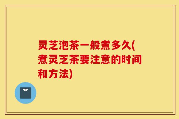 灵芝泡茶一般煮多久(煮灵芝茶要注意的时间和方法)-第1张图片-灵芝之家