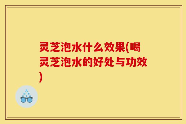 灵芝泡水什么效果(喝灵芝泡水的好处与功效)-第1张图片-灵芝之家 灵芝泡水什么效果(喝灵芝泡水的好处与功效)-第1张图片-灵芝之家
