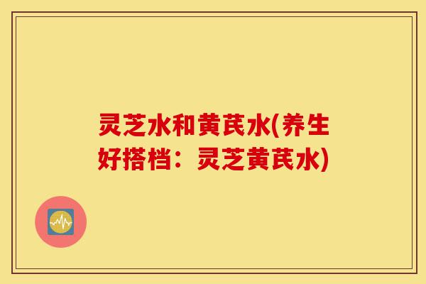 灵芝水和黄芪水(养生好搭档:灵芝黄芪水)-第1张图片-灵芝之家 灵芝水和黄芪水(养生好搭档:灵芝黄芪水)-第1张图片-灵芝之家