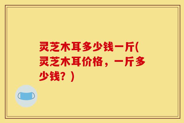 灵芝木耳多少钱一斤(灵芝木耳价格,一斤多少钱?)-第1张图片-灵芝之家 灵芝木耳多少钱一斤(灵芝木耳价格,一斤多少钱?)-第1张图片-灵芝之家