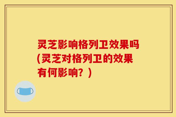 灵芝影响格列卫效果吗(灵芝对格列卫的效果有何影响?)-第1张图片-灵芝之家 灵芝影响格列卫效果吗(灵芝对格列卫的效果有何影响?)-第1张图片-灵芝之家