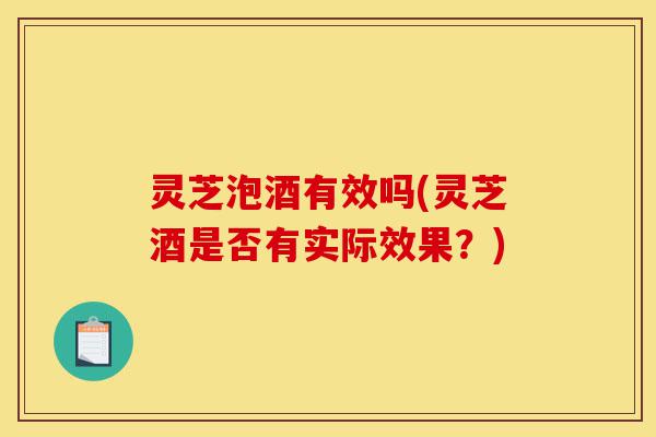 灵芝泡酒有效吗(灵芝酒是否有实际效果?)-第1张图片-灵芝之家 灵芝泡酒有效吗(灵芝酒是否有实际效果?)-第1张图片-灵芝之家