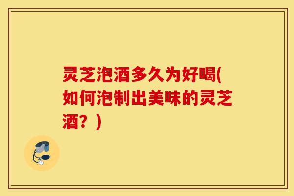 灵芝泡酒多久为好喝(如何泡制出美味的灵芝酒?)-第1张图片-灵芝之家 灵芝泡酒多久为好喝(如何泡制出美味的灵芝酒?)-第1张图片-灵芝之家