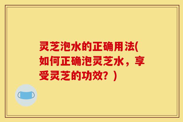 灵芝泡水的正确用法(如何正确泡灵芝水,享受灵芝的功效?)-第1张图片-灵芝之家 灵芝泡水的正确用法(如何正确泡灵芝水,享受灵芝的功效?)-第1张图片-灵芝之家