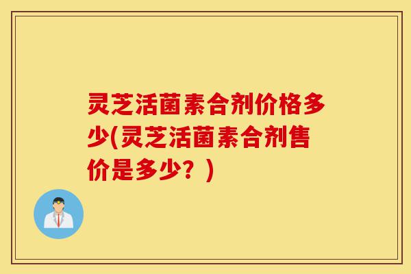 灵芝活菌素合剂价格多少(灵芝活菌素合剂售价是多少?)-第1张图片-灵芝之家 灵芝活菌素合剂价格多少(灵芝活菌素合剂售价是多少?)-第1张图片-灵芝之家