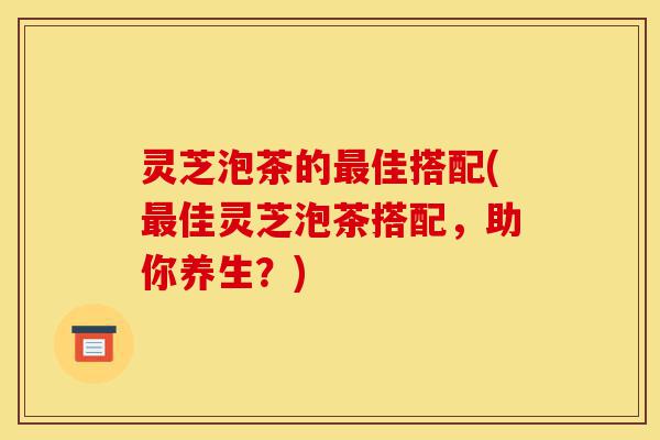 灵芝泡茶的最佳搭配(最佳灵芝泡茶搭配,助你养生?)-第1张图片-灵芝之家 灵芝泡茶的最佳搭配(最佳灵芝泡茶搭配,助你养生?)-第1张图片-灵芝之家