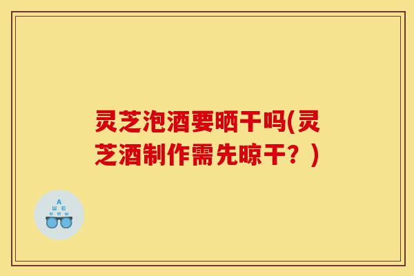 灵芝泡酒要晒干吗(灵芝酒制作需先晾干？)-第1张图片-灵芝之家