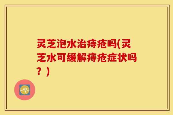 灵芝泡水治痔疮吗(灵芝水可缓解痔疮症状吗?)-第1张图片-灵芝之家 灵芝泡水治痔疮吗(灵芝水可缓解痔疮症状吗?)-第1张图片-灵芝之家