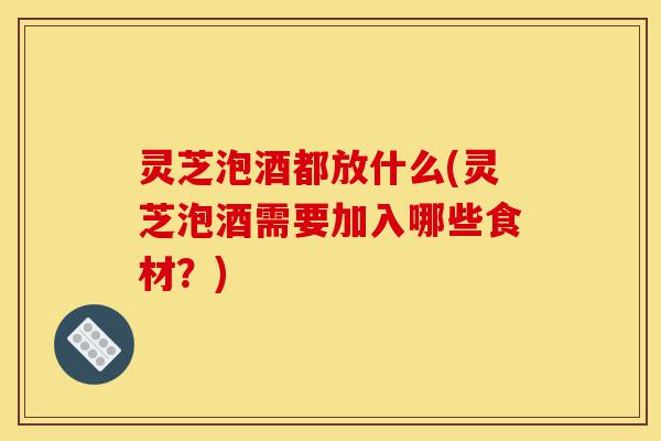 灵芝泡酒都放什么(灵芝泡酒需要加入哪些食材?)-第1张图片-灵芝之家 灵芝泡酒都放什么(灵芝泡酒需要加入哪些食材?)-第1张图片-灵芝之家