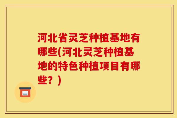 河北省灵芝种植基地有哪些(河北灵芝种植基地的特色种植项目有哪些?)-第1张图片-灵芝之家 河北省灵芝种植基地有哪些(河北灵芝种植基地的特色种植项目有哪些?)-第1张图片-灵芝之家