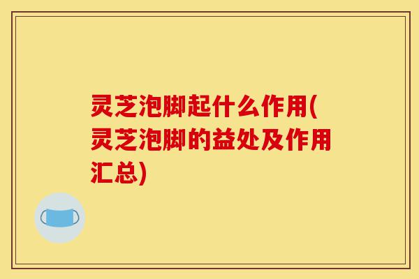 灵芝泡脚起什么作用(灵芝泡脚的益处及作用汇总)-第1张图片-灵芝之家 灵芝泡脚起什么作用(灵芝泡脚的益处及作用汇总)-第1张图片-灵芝之家
