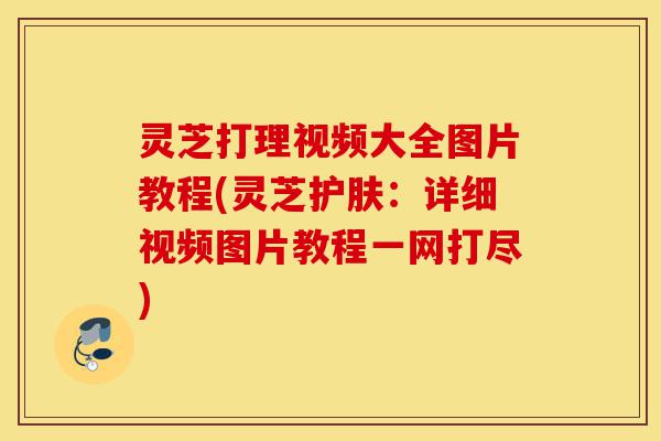 灵芝打理视频大全图片教程(灵芝护肤:详细视频图片教程一网打尽)-第1张图片-灵芝之家 灵芝打理视频大全图片教程(灵芝护肤:详细视频图片教程一网打尽)-第1张图片-灵芝之家