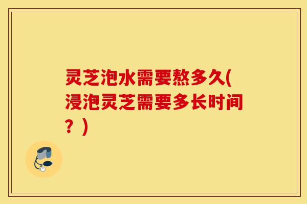 灵芝泡水需要熬多久(浸泡灵芝需要多长时间?)-第1张图片-灵芝之家 灵芝泡水需要熬多久(浸泡灵芝需要多长时间?)-第1张图片-灵芝之家
