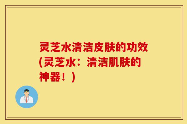 灵芝水清洁皮肤的功效(灵芝水：清洁肌肤的神器！)-第1张图片-灵芝之家