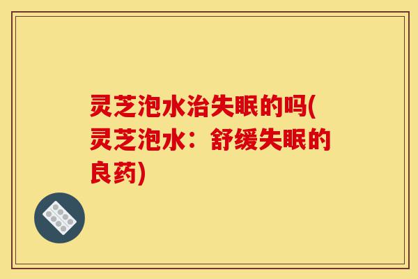灵芝泡水治失眠的吗(灵芝泡水:舒缓失眠的良药)-第1张图片-灵芝之家 灵芝泡水治失眠的吗(灵芝泡水:舒缓失眠的良药)-第1张图片-灵芝之家