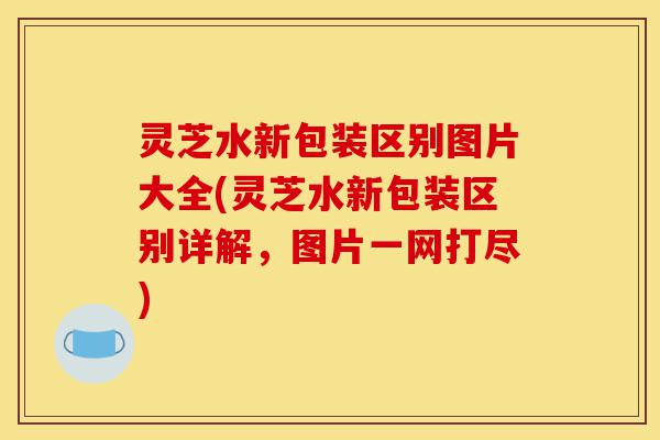 灵芝水新包装区别图片大全(灵芝水新包装区别详解,图片一网打尽)-第1张图片-灵芝之家 灵芝水新包装区别图片大全(灵芝水新包装区别详解,图片一网打尽)-第1张图片-灵芝之家