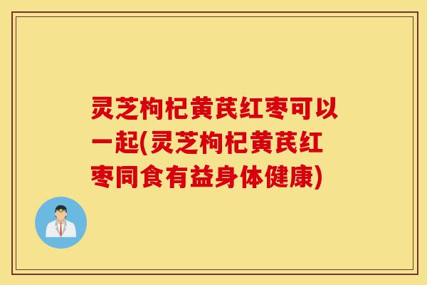 灵芝枸杞黄芪红枣可以一起(灵芝枸杞黄芪红枣同食有益身体健康)-第1张图片-灵芝之家 灵芝枸杞黄芪红枣可以一起(灵芝枸杞黄芪红枣同食有益身体健康)-第1张图片-灵芝之家