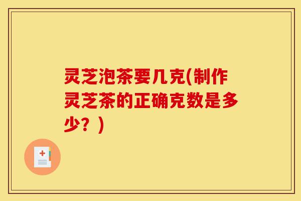 灵芝泡茶要几克(制作灵芝茶的正确克数是多少？)-第1张图片-灵芝之家