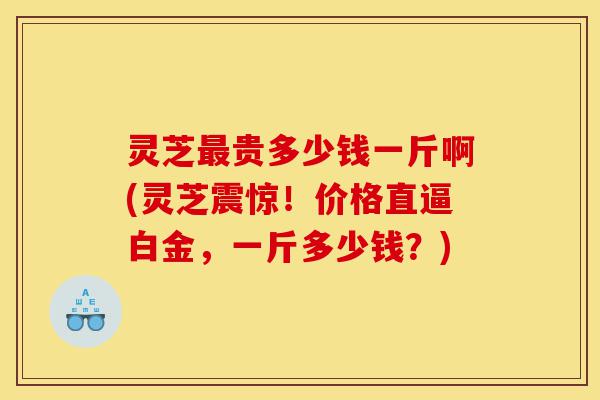灵芝最贵多少钱一斤啊(灵芝震惊!价格直逼白金,一斤多少钱?)-第1张图片-灵芝之家 灵芝最贵多少钱一斤啊(灵芝震惊!价格直逼白金,一斤多少钱?)-第1张图片-灵芝之家