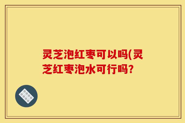 灵芝泡红枣可以吗(灵芝红枣泡水可行吗?-第1张图片-灵芝之家 灵芝泡红枣可以吗(灵芝红枣泡水可行吗?-第1张图片-灵芝之家