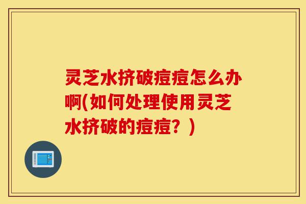 灵芝水挤破痘痘怎么办啊(如何处理使用灵芝水挤破的痘痘?)-第1张图片-灵芝之家 灵芝水挤破痘痘怎么办啊(如何处理使用灵芝水挤破的痘痘?)-第1张图片-灵芝之家