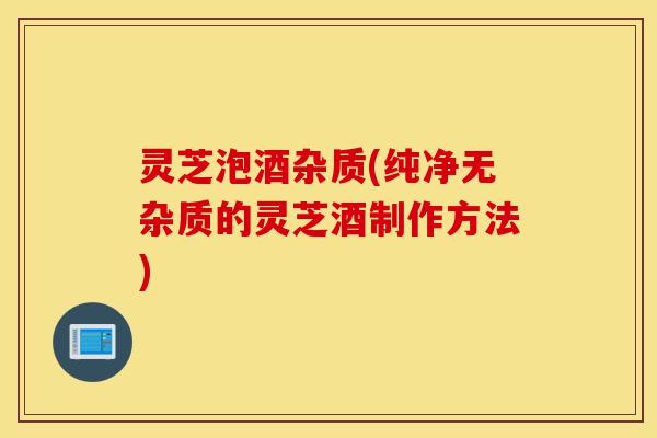 灵芝泡酒杂质(纯净无杂质的灵芝酒制作方法)-第1张图片-灵芝之家
