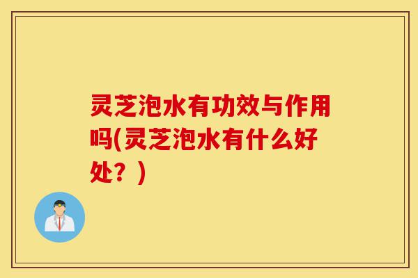 灵芝泡水有功效与作用吗(灵芝泡水有什么好处?)-第1张图片-灵芝之家 灵芝泡水有功效与作用吗(灵芝泡水有什么好处?)-第1张图片-灵芝之家