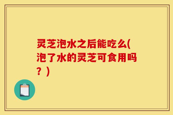 灵芝泡水之后能吃么(泡了水的灵芝可食用吗?)-第1张图片-灵芝之家 灵芝泡水之后能吃么(泡了水的灵芝可食用吗?)-第1张图片-灵芝之家