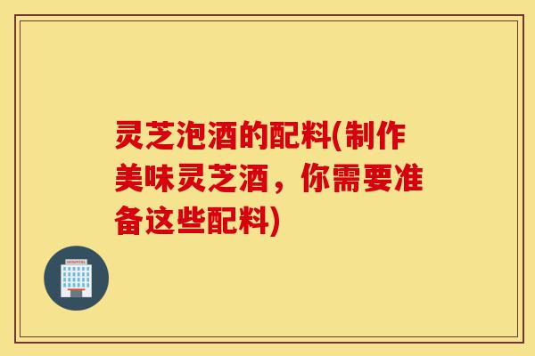 灵芝泡酒的配料(制作美味灵芝酒，你需要准备这些配料)-第1张图片-灵芝之家