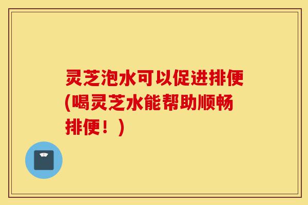 灵芝泡水可以促进排便(喝灵芝水能帮助顺畅排便！)-第1张图片-灵芝之家