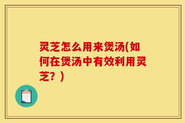 灵芝怎么用来煲汤(如何在煲汤中有效利用灵芝?)-第1张图片-灵芝之家 灵芝怎么用来煲汤(如何在煲汤中有效利用灵芝?)-第1张图片-灵芝之家