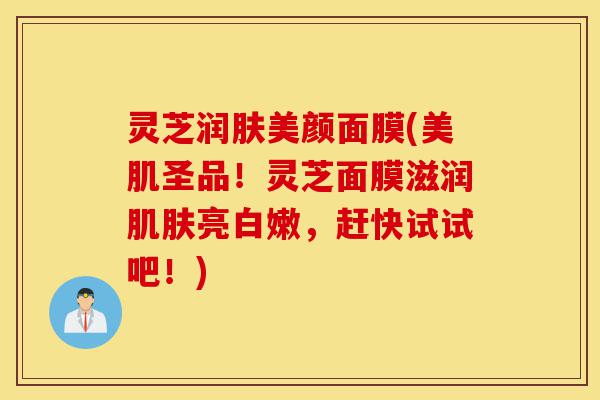 灵芝润肤美颜面膜(美肌圣品!灵芝面膜滋润肌肤亮白嫩,赶快试试吧!)-第1张图片-灵芝之家 灵芝润肤美颜面膜(美肌圣品!灵芝面膜滋润肌肤亮白嫩,赶快试试吧!)-第1张图片-灵芝之家