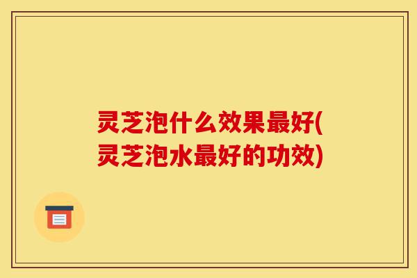 灵芝泡什么效果最好(灵芝泡水最好的功效)-第1张图片-灵芝之家 灵芝泡什么效果最好(灵芝泡水最好的功效)-第1张图片-灵芝之家