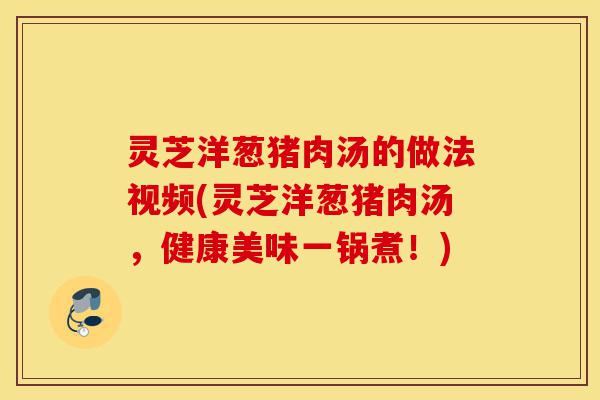 灵芝洋葱猪肉汤的做法视频(灵芝洋葱猪肉汤,健康美味一锅煮!)-第1张图片-灵芝之家 灵芝洋葱猪肉汤的做法视频(灵芝洋葱猪肉汤,健康美味一锅煮!)-第1张图片-灵芝之家