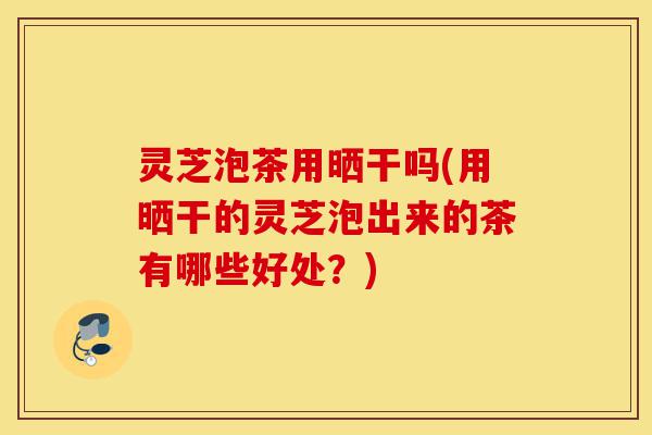 灵芝泡茶用晒干吗(用晒干的灵芝泡出来的茶有哪些好处？)-第1张图片-灵芝之家